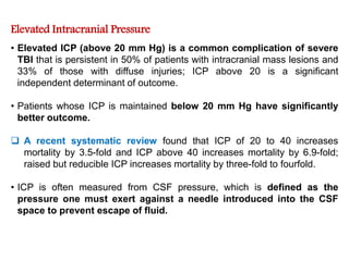 Elevated Intracranial Pressure
• Elevated ICP (above 20 mm Hg) is a common complication of severe
TBI that is persistent in 50% of patients with intracranial mass lesions and
33% of those with diffuse injuries; ICP above 20 is a significant
independent determinant of outcome.
• Patients whose ICP is maintained below 20 mm Hg have significantly
better outcome.
 A recent systematic review found that ICP of 20 to 40 increases
mortality by 3.5-fold and ICP above 40 increases mortality by 6.9-fold;
raised but reducible ICP increases mortality by three-fold to fourfold.
• ICP is often measured from CSF pressure, which is defined as the
pressure one must exert against a needle introduced into the CSF
space to prevent escape of fluid.
 