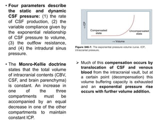 • Four parameters describe
the static and dynamic
CSF pressure: (1) the rate
of CSF production, (2) the
variable compliance given by
the exponential relationship
of CSF pressure to volume,
(3) the outflow resistance,
and (4) the intradural sinus
pressure.
• The Monro-Kellie doctrine
states that the total volume
of intracranial contents (CBV,
CSF, and brain parenchyma)
is constant. An increase in
one of the three
compartments must be
accompanied by an equal
decrease in one of the other
compartments to maintain
constant ICP.
 Much of this compensation occurs by
translocation of CSF and venous
blood from the intracranial vault, but at
a certain point (decompensation) this
volume buffering capacity is exhausted
and an exponential pressure rise
occurs with further volume addition.
 