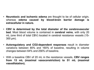 • Neurotoxic and ischemic edema are thought to be of cellular origin,
whereas edema caused by blood-brain barrier damage is
extracellular in nature.
• CBV is determined by the total diameter of the cerebrovascular
bed. Most blood volume is contained in cerebral veins, with only 20
mL (one third of total CBV) located in cerebral resistance vessels (15-
300 μm).
• Autoregulatory and CO2-dependent responses result in diameter
variations between 80% and 160% of baseline, resulting in volume
changes between 64% and 256% of baseline.
• With a baseline CBV of 20 mL in the resistance vessels, CBV ranges
from 13 mL (maximal vasoconstriction) to 51 mL (maximal
vasodilatation).
 