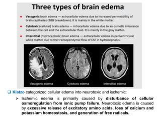  Klatzo categorized cellular edema into neurotoxic and ischemic:
 Ischemic edema is primarily caused by disturbance of cellular
osmoregulation from ionic pump failure. Neurotoxic edema is caused
by excessive release of excitatory amino acids, loss of calcium and
potassium homeostasis, and generation of free radicals.
 