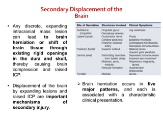 • Any discrete, expanding
intracranial mass lesion
can lead to brain
herniation or shift of
brain tissue through
existing rigid openings
in the dura and skull,
thereby causing brain
compression and raised
ICP.
• Displacement of the brain
by expanding lesions and
raised ICP are important
mechanisms of
secondary injury.
Secondary Displacement of the
Brain
 Brain herniation occurs in five
major patterns, and each is
associated with a characteristic
clinical presentation.
 