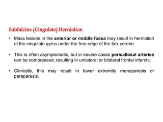 Subfalcine (Cingulate) Herniation
• Mass lesions in the anterior or middle fossa may result in herniation
of the cingulate gyrus under the free edge of the falx cerebri.
• This is often asymptomatic, but in severe cases pericallosal arteries
can be compressed, resulting in unilateral or bilateral frontal infarcts.
• Clinically, this may result in lower extremity monoparesis or
paraparesis.
 