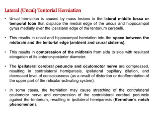 Lateral (Uncal) Tentorial Herniation
• Uncal herniation is caused by mass lesions in the lateral middle fossa or
temporal lobe that displace the medial edge of the uncus and hippocampal
gyrus medially over the ipsilateral edge of the tentorium cerebelli.
• This results in uncal and hippocampal herniation into the space between the
midbrain and the tentorial edge (ambient and crural cisterns).
• This results in compression of the midbrain from side to side with resultant
elongation of its anterior-posterior diameter.
• The ipsilateral cerebral peduncle and oculomotor nerve are compressed,
resulting in contralateral hemiparesis, ipsilateral pupillary dilation, and
decreased level of consciousness (as a result of distortion or deafferentation of
the upper part of the reticular-activating system).
• In some cases, the herniation may cause stretching of the contralateral
oculomotor nerve and compression of the contralateral cerebral peduncle
against the tentorium, resulting in ipsilateral hemiparesis (Kernohan’s notch
phenomenon).
 