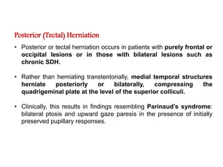 Posterior (Tectal) Herniation
• Posterior or tectal herniation occurs in patients with purely frontal or
occipital lesions or in those with bilateral lesions such as
chronic SDH.
• Rather than herniating transtentorially, medial temporal structures
herniate posteriorly or bilaterally, compressing the
quadrigeminal plate at the level of the superior colliculi.
• Clinically, this results in findings resembling Parinaud’s syndrome:
bilateral ptosis and upward gaze paresis in the presence of initially
preserved pupillary responses.
 