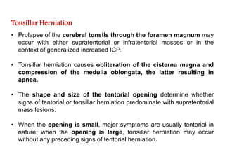 Tonsillar Herniation
• Prolapse of the cerebral tonsils through the foramen magnum may
occur with either supratentorial or infratentorial masses or in the
context of generalized increased ICP.
• Tonsillar herniation causes obliteration of the cisterna magna and
compression of the medulla oblongata, the latter resulting in
apnea.
• The shape and size of the tentorial opening determine whether
signs of tentorial or tonsillar herniation predominate with supratentorial
mass lesions.
• When the opening is small, major symptoms are usually tentorial in
nature; when the opening is large, tonsillar herniation may occur
without any preceding signs of tentorial herniation.
 