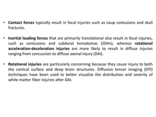 • Contact forces typically result in focal injuries such as coup contusions and skull
fractures.
• Inertial loading forces that are primarily translational also result in focal injuries,
such as contusions and subdural hematomas (SDHs), whereas rotational
acceleration-deceleration injuries are more likely to result in diffuse injuries
ranging from concussion to diffuse axonal injury (DAI).
• Rotational injuries are particularly concerning because they cause injury to both
the cortical surface and deep brain structures. Diffusion tensor imaging (DTI)
techniques have been used to better visualize the distribution and severity of
white matter fiber injuries after DAI.
 