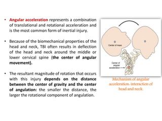 • Angular acceleration represents a combination
of translational and rotational acceleration and
is the most common form of inertial injury.
• Because of the biomechanical properties of the
head and neck, TBI often results in deflection
of the head and neck around the middle or
lower cervical spine (the center of angular
movement).
• The resultant magnitude of rotation that occurs
with this injury depends on the distance
between the center of gravity and the center
of angulation: the smaller the distance, the
larger the rotational component of angulation.
Mechanism of angular
acceleration: interaction of
head and neck.
 