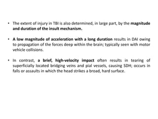 • The extent of injury in TBI is also determined, in large part, by the magnitude
and duration of the insult mechanism.
• A low magnitude of acceleration with a long duration results in DAI owing
to propagation of the forces deep within the brain; typically seen with motor
vehicle collisions.
• In contrast, a brief, high-velocity impact often results in tearing of
superficially located bridging veins and pial vessels, causing SDH; occurs in
falls or assaults in which the head strikes a broad, hard surface.
 