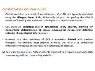 CLASSIFICATION OF HEAD INJURY
• Clinical condition and level of consciousness after TBI are typically described
using the Glasgow Coma Scale; Universally adopted for grading the clinical
severity of head injuries and other pathologies that impair consciousness.
• GCS plays an important role in categorizing injury severity, allowing for
standardized determination of clinical neurological status, and detecting
episodes of neurological deterioration.
• However, that the usefulness of GCS is somewhat limited with modern
therapies. For example, most patients arrive to the hospital by ambulance
unresponsive because of sedation and neuromuscular blockade.
 In a study by Gale et al., 50% of patients could not be assigned an accurate GCS
score owing to these confounding variables.
 