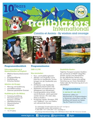 10          Years



                              Trailblazers
                                   International
                                       Consilio et Animis - By wisdom and courage




Programmüberblick                   Programmkosten
Führungsausbildung &                CAD $ 3,190                                    Zusätzliche Kosten:
Kommunikation auf Englisch                                                         Täglicher Transport zwischen Gastfam-
•	 Effektive Kommunikationsstrat-   Dies beinhaltet:                               ilie und Schule ist NICHT inbegriffen.
   egien                            •	 Kurs- und Ausbildungskosten                 Schüler müssen eine Monatskarte
•	 Krisenbewältigung                •	 Abholen vom Flughafen sowie                 für den öffentlichen Verkehr kau-
•	 Konfliktlösung                      Fahrt bis zur Gastfamilie, Zurück-          fen. Teilnehmer müssen eine gültige
•	 Kritisches Denken                   bringen von der Gastfamilie zum             Versicherung von ihrem Heimatland
                                       Flughafen.                                  haben oder die Versicherung durch uns
Arbeiten als Gruppe                 •	 28 Nächte in der Gastfamilie                abschließen!
•	 Planung und Ausführung              (zusätzliche Nacht CAD $ 30)
•	 Umweltbewusstsein                •	 Mahlzeiten (normalerweise ein                    Programmdaten
•	 Erkennen persönlicher Grenzen       Mittagessen zum Mitnehmen)
                                    •	 Campingzubehör (ohne Schlaf-                     3. Juli bis 27. Juli, 2012
Ausbildung für die Wildnis             sack & Rucksack, welche gemietet                 Teilnehmer sollten am
•	 Camping Ausbildung                  werden können. Wir raten aber,                   Wochenende vor Programmbeginn
•	 Orientierungssinn mit 	             diese zu kaufen.)                                in Vancouver ankommen und den
   Kompass und GPS                  •	 Kursbücher, Karten, Kompass, GPS                 Rückflug nicht bereits am letzten
•	 Überlebenstraining                  und “Feldbuch”; (nur zum Gebra-                  Tag des Programms buchen.
•	 Wassersicherheit                    uch während des Kurses)
•	 Sicherheit
                                         Ein vollständiges Anmeldungsformular kann auf: www.kgic.ca 	
Altersgruppe                             heruntergeladen werden, oder kontaktiere uns:	
                                         P: (604) 608-1135 F: (604) 608-1132 E: kgic@kgic.ca
•	 15-19 Jahre
                                         King George International College, 201-1400 Robson Street, V6G 1B9, Vancouver, Canada


                       www.kgic.ca              kgicgroup                kgicvideos                 kgic
 