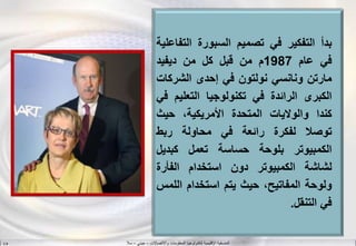 ‫واالتصاالت‬ ‫المعلومات‬ ‫لتكنولوجيا‬ ‫اإلقليمية‬ ‫المنسقية‬–‫جيني‬–‫سال‬S.B
‫بدأ‬‫التفكير‬‫في‬‫تصميم‬‫السبورة‬‫الت‬‫فاعلية‬
‫في‬‫عام‬1987‫م‬‫من‬‫قبل‬‫كل‬‫من‬‫ديفيد‬
‫مارتن‬‫ونانسي‬‫نولتون‬‫في‬‫إحدى‬‫الشرك‬‫ات‬
‫الكبرى‬‫الرائدة‬‫في‬‫تكنولوجيا‬‫التعلي‬‫م‬‫في‬
‫كندا‬‫والواليات‬‫المتحدة‬،‫األمريكية‬‫حيث‬
‫توصل‬‫لفكرة‬‫رائعة‬‫في‬‫محاولة‬‫ربط‬
‫الكمبيوتر‬‫بلوحة‬‫حساسة‬‫تعمل‬‫كبديل‬
‫لشاشة‬‫الكمبيوتر‬‫دون‬‫استخدام‬‫الفأرة‬
‫ولوحة‬،‫المفاتيح‬‫حيث‬‫يتم‬‫استخدام‬‫الل‬‫مس‬
‫في‬‫التنقل‬.
 