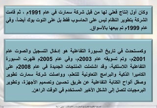 ‫واالتصاالت‬ ‫المعلومات‬ ‫لتكنولوجيا‬ ‫اإلقليمية‬ ‫المنسقية‬–‫جيني‬–‫سال‬S.B
‫وكان‬‫أول‬‫إنتاج‬‫فعلي‬‫لها‬‫من‬‫قبل‬‫شركة‬‫سمارت‬‫في‬‫عام‬1991‫م‬،‫ثم‬‫قامت‬
‫الشركة‬‫بتطوير‬‫النظام‬‫ليس‬‫على‬‫الحاسوب‬‫فقط‬‫بل‬‫على‬‫النوت‬‫بوك‬‫أيض‬،‫ا‬‫وفي‬
‫عام‬1999‫م‬‫تم‬‫بيعها‬‫باألسواق‬.
‫وكمستحدث‬‫في‬‫تاريخ‬‫السبورة‬‫التفاعلية‬‫هو‬‫إدخال‬‫التسجيل‬‫والصوت‬‫عام‬
2001،‫م‬‫وتم‬‫تسويقه‬‫عام‬2003،‫م‬‫وفي‬‫عام‬2005‫م‬‫ظهرت‬‫السبورة‬
‫التفاعلية‬،‫اللسلكية‬‫وقد‬‫اشتملت‬‫المنتجات‬‫الجديدة‬‫في‬‫عام‬2008‫م‬‫على‬
‫الكاميرا‬‫الذكية‬‫والبرامج‬‫التعاونية‬،‫للتعلم‬‫وواصلت‬‫شركة‬‫سمارت‬‫تطو‬‫ير‬
‫وصقل‬‫ألواح‬‫الكتابة‬‫التفاعلية‬‫عن‬‫طريق‬‫تحسين‬‫وتصميم‬،‫األجهزة‬‫وت‬‫طوير‬
‫البرمجيات‬‫لتصل‬‫إلى‬‫الشكل‬‫األخير‬‫المستخدم‬‫في‬‫الوقت‬‫الراهن‬.
 