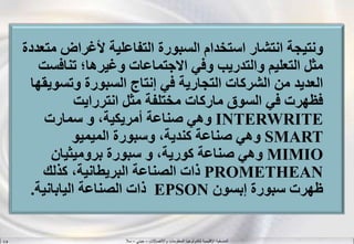 ‫واالتصاالت‬ ‫المعلومات‬ ‫لتكنولوجيا‬ ‫اإلقليمية‬ ‫المنسقية‬–‫جيني‬–‫سال‬S.B
‫م‬ ‫ألغراض‬ ‫التفاعلية‬ ‫السبورة‬ ‫استخدام‬ ‫انتشار‬ ‫ونتيجة‬‫تعددة‬
‫تنافس‬ ‫وغيرها؛‬ ‫االجتماعات‬ ‫وفي‬ ‫والتدريب‬ ‫التعليم‬ ‫مثل‬‫ت‬
‫وتسو‬ ‫السبورة‬ ‫إنتاج‬ ‫في‬ ‫التجارية‬ ‫الشركات‬ ‫من‬ ‫العديد‬‫يقها‬
‫مثل‬ ‫مختلفة‬ ‫ماركات‬ ‫السوق‬ ‫في‬ ‫فظهرت‬‫انتررايت‬
INTERWRITE‫سمارت‬ ‫و‬ ،‫أمريكية‬ ‫صناعة‬ ‫وهي‬
SMART‫وسبورة‬ ،‫كندية‬ ‫صناعة‬ ‫وهي‬‫الميميو‬
MIMIO‫سبورة‬ ‫و‬ ،‫كورية‬ ‫صناعة‬ ‫وهي‬‫بروميثيان‬
PROMETHEAN‫كذلك‬ ،‫البريطانية‬ ‫الصناعة‬ ‫ذات‬
‫سبورة‬ ‫ظهرت‬‫إبسون‬EPSON‫اليابانية‬ ‫الصناعة‬ ‫ذات‬.
 