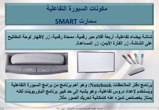 ‫واالتصاالت‬ ‫المعلومات‬ ‫لتكنولوجيا‬ ‫اإلقليمية‬ ‫المنسقية‬–‫جيني‬–‫سال‬S.B
‫ال‬ ‫لوحة‬ ‫إلظهار‬ ‫زر‬ ،‫رقمية‬ ‫ممحاة‬ ،‫رقمية‬ ‫حبر‬ ‫أقالم‬ ‫أربعة‬ ،‫تفاعلية‬ ‫بيضاء‬ ‫شاشة‬‫مفاتيح‬
‫المساعدة‬ ‫زر‬ ،‫األيمن‬ ‫الفأرة‬ ‫زر‬ ،‫الشاشة‬ ‫على‬.
‫المالحظات‬ ‫دفتر‬ ‫برنامج‬Notebook:‫التفاعلية‬ ‫السبورة‬ ‫برامج‬ ‫من‬ ‫برنامج‬ ‫أهم‬ ‫وهو‬
‫الباوربوين‬ ‫برنامج‬ ‫كبير‬ ‫حد‬ ‫إلى‬ ‫يشبه‬ ‫وهو‬ ،‫تفاعلية‬ ‫دروس‬ ‫إلعداد‬ ‫ُستخدم‬‫ي‬‫و‬‫لكنه‬ ‫ت‬
‫ا‬‫ال‬‫مث‬ ‫الصور‬ ‫تحريك‬ ‫كإمكانية‬ ‫عنه‬ ‫تميزه‬ ‫بخصائص‬ ‫يمتاز‬.
‫التفاعلية‬ ‫السبورة‬ ‫مكونات‬
‫سمارت‬SMART
 