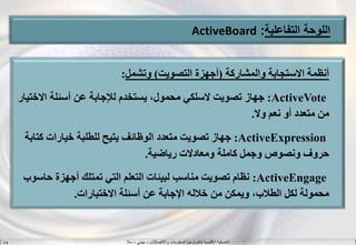 ‫واالتصاالت‬ ‫المعلومات‬ ‫لتكنولوجيا‬ ‫اإلقليمية‬ ‫المنسقية‬–‫جيني‬–‫سال‬S.B
‫اللوحة‬‫التفاعلية‬:ActiveBoard
‫والمشاركة‬ ‫االستجابة‬ ‫أنظمة‬(‫التصويت‬ ‫أجهزة‬)‫وتشمل‬:
ActiveVote:‫االخت‬ ‫أسئلة‬ ‫عن‬ ‫لإلجابة‬ ‫يستخدم‬ ،‫محمول‬ ‫السلكي‬ ‫تصويت‬ ‫جهاز‬‫يار‬
‫وال‬ ‫نعم‬ ‫أو‬ ‫متعدد‬ ‫من‬.
ActiveExpression:‫كتا‬ ‫خيارات‬ ‫للطلبة‬ ‫يتيح‬ ‫الوظائف‬ ‫متعدد‬ ‫تصويت‬ ‫جهاز‬‫بة‬
‫رياضية‬ ‫ومعادالت‬ ‫كاملة‬ ‫وجمل‬ ‫ونصوص‬ ‫حروف‬.
ActiveEngage:‫حاس‬ ‫أجهزة‬ ‫تمتلك‬ ‫التي‬ ‫التعلم‬ ‫لبيئات‬ ‫مناسب‬ ‫تصويت‬ ‫نظام‬‫وب‬
‫االختبارات‬ ‫أسئلة‬ ‫عن‬ ‫اإلجابة‬ ‫خالله‬ ‫من‬ ‫ويمكن‬ ،‫الطالب‬ ‫لكل‬ ‫محمولة‬.
 