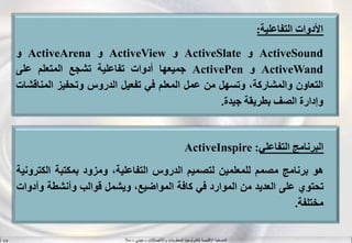 ‫واالتصاالت‬ ‫المعلومات‬ ‫لتكنولوجيا‬ ‫اإلقليمية‬ ‫المنسقية‬–‫جيني‬–‫سال‬S.B
‫األدوات‬‫التفاعلية‬:
ActiveSound‫و‬ActiveSlate‫و‬ActiveView‫و‬ActiveArena‫و‬
ActiveWand‫و‬ActivePen‫جميعها‬‫أدوات‬‫تفاعلية‬‫تشجع‬‫المتعلم‬‫على‬
‫التعاون‬،‫والمشاركة‬‫وتسهل‬‫من‬‫عمل‬‫المعلم‬‫في‬‫تفعيل‬‫الدروس‬‫وتحفيز‬‫المن‬‫اقشات‬
‫وإدارة‬‫الصف‬‫بطريقة‬‫جيدة‬.
‫البرنامج‬‫التفاعلي‬:ActiveInspire
‫هو‬‫برنامج‬‫مصمم‬‫للمعلمين‬‫لتصميم‬‫الدروس‬،‫التفاعلية‬‫ومزود‬‫بمكتبة‬‫الكت‬‫رونية‬
‫تحتوي‬‫على‬‫العديد‬‫من‬‫الموارد‬‫في‬‫كافة‬،‫المواضيع‬‫ويشمل‬‫قوالب‬‫وأنشطة‬‫وأ‬‫دوات‬
‫مختلفة‬.
 