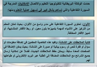 ‫واالتصاالت‬ ‫المعلومات‬ ‫لتكنولوجيا‬ ‫اإلقليمية‬ ‫المنسقية‬–‫جيني‬–‫سال‬S.B
‫األلوان‬:‫تحتوي‬‫السبورة‬‫التفاعلية‬‫على‬‫مدى‬‫واسع‬‫من‬،‫األلوان‬‫بحيث‬‫تمكن‬‫ال‬‫معلم‬
‫من‬‫التركيز‬‫على‬‫األشياء‬‫المهمة‬‫بتمييزها‬‫بلون‬،‫معين‬‫أو‬‫ربط‬‫األفكار‬‫المتشا‬،‫بهة‬‫أو‬
‫تمييز‬‫األفكار‬‫المختلفة‬.
‫كتابة‬‫المالحظات‬‫على‬‫الشاشة‬:‫وتفيد‬‫هذه‬‫الخاصية‬‫المعلمين‬‫في‬‫إضافة‬‫معلو‬‫مات‬‫أو‬
‫سؤال‬‫أو‬‫فكرة‬‫لنص‬‫أو‬‫رسوم‬‫بيانية‬‫أو‬‫صورة‬‫على‬،‫الشاشة‬‫بحيث‬‫يمكن‬‫اإلض‬‫افة‬‫في‬
‫الصفحات‬‫المعدة‬،‫ا‬‫ا‬‫سابق‬‫ويمكن‬‫حفظ‬‫المالحظات‬،‫الجديدة‬‫ا‬‫ال‬‫فض‬‫عن‬‫إمكانية‬‫إرسال‬
‫جميع‬‫الشرائح‬‫مع‬‫المالحظات‬‫المضافة‬‫إلى‬‫الطلبة‬‫عبر‬‫البريد‬‫اإللكتروني‬‫أو‬‫ط‬‫باعتها‬
‫لهم‬.
‫حددت‬‫الوكالة‬‫البريطانية‬‫لتكنولوجيا‬‫التعليم‬‫واالتصال‬‫اإلمكانيات‬‫ال‬‫مدرجة‬‫في‬
‫السبورة‬‫التفاعلية‬‫والتي‬‫تساهم‬‫بشكل‬‫كبير‬‫في‬‫تسهيل‬‫عملية‬‫الت‬‫علم‬‫ومنها‬:
 