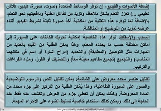 ‫واالتصاالت‬ ‫المعلومات‬ ‫لتكنولوجيا‬ ‫اإلقليمية‬ ‫المنسقية‬–‫جيني‬–‫سال‬S.B
‫إضافة‬‫األصوات‬‫والفيديو‬:‫إن‬‫توفر‬‫الوسائط‬‫المتعددة‬(،‫صوت‬،‫صورة‬‫فيديو‬،‫فالش‬
‫تعليمي‬...)‫تعزز‬‫التعلم‬‫بشكل‬،‫مالحظ‬‫وتزيد‬‫من‬‫تفاعل‬‫الطلبة‬‫ودافعيتهم‬‫ن‬‫حو‬،‫التعلم‬
‫باإلضافة‬‫لما‬‫توفره‬‫هذه‬‫التقنية‬‫من‬‫إمكانية‬‫أخذ‬‫صورة‬‫ثابتة‬‫لشريط‬‫الفيدي‬‫و‬‫أثناء‬
‫عرضه‬‫لمزيد‬‫من‬‫التوضيح‬‫أو‬‫المناقشة‬.
‫السحب‬‫واإلسقاط‬:‫توفر‬‫هذه‬‫الخاصية‬‫إمكانية‬‫تحريك‬‫الكائنات‬‫على‬‫السبورة‬‫إ‬‫لى‬
‫أماكن‬‫مختلفة‬‫حسب‬‫ما‬‫يحدده‬،‫المعلم‬‫وهذا‬‫يمكن‬‫الطلبة‬‫من‬‫القيام‬‫بالعديد‬‫من‬
‫المهارات‬‫مثل‬‫التوصيل‬(‫المطابقة‬)‫والتحديد‬(‫إدراج‬‫اشارة‬‫أو‬‫اسم‬‫في‬‫مكانهما‬
‫المناسب‬)‫والتجميع‬(‫تجميع‬‫مفاهيم‬‫معينة‬‫ا‬‫ا‬‫مع‬)‫والتصنيف‬‫أو‬،‫الفرز‬‫وملء‬‫ا‬‫لفراغات‬
‫والترتيب‬.
‫تظليل‬‫عنصر‬‫محدد‬‫معروض‬‫على‬‫الشاشة‬:‫يمكن‬‫تظليل‬‫النص‬‫والرسوم‬‫التوض‬‫يحية‬
‫والصور‬‫على‬‫السبورة‬،‫التفاعلية‬‫وهذا‬‫كن‬ّ‫م‬ُ‫ي‬‫الطلبة‬‫من‬‫التركيز‬‫على‬‫جزء‬‫م‬‫حدد‬‫من‬
‫المادة‬‫المعروضة‬.‫وكذلك‬‫يمكن‬‫أن‬‫تغطي‬‫جزء‬‫من‬‫العرض‬‫وتكشف‬‫عنه‬‫فقط‬‫عند‬
‫الحاجة‬‫إلى‬،‫ذلك‬‫ويمكن‬‫كذلك‬‫استخدام‬‫خاصية‬‫تسليط‬‫الضوء‬‫على‬‫األجزاء‬‫المهم‬‫ة‬.
 