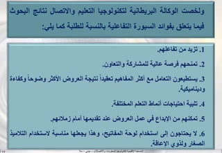 ‫واالتصاالت‬ ‫المعلومات‬ ‫لتكنولوجيا‬ ‫اإلقليمية‬ ‫المنسقية‬–‫جيني‬–‫سال‬S.B
1.‫تزيد‬‫من‬‫تفاعلهم‬.
2.‫تمنحهم‬‫فرصة‬‫عالية‬‫للمشاركة‬‫والتعاون‬.
3.‫يستطيعون‬‫التعامل‬‫مع‬‫أكثر‬‫المفاهيم‬‫ا‬‫ا‬‫تعقيد‬‫نتيجة‬‫العروض‬‫األكثر‬‫وض‬‫ا‬‫ا‬‫وح‬‫وكفاءة‬
‫وديناميكية‬.
4.‫تلبية‬‫احتياجات‬‫أنماط‬‫التعلم‬‫المختلفة‬.
5.‫تمكنهم‬‫من‬‫اإلبداع‬‫في‬‫عمل‬‫العروض‬‫عند‬‫تقديمها‬‫أمام‬‫زمالئهم‬.
6.‫ال‬‫يحتاجون‬‫إلى‬‫استخدام‬‫لوحة‬،‫المفاتيح‬‫وهذا‬‫يجعلها‬‫مناسبة‬‫الستخدام‬‫ال‬‫تالميذ‬
‫الصغار‬‫ولذوي‬‫اإلعاقة‬.
‫ولخصت‬‫الوكالة‬‫البريطانية‬‫لتكنولوجيا‬‫التعليم‬‫واالتصال‬‫نتائ‬‫ج‬‫البحوث‬
‫فيما‬‫يتعلق‬‫بفوائد‬‫السبورة‬‫التفاعلية‬‫بالنسبة‬‫للطلبة‬‫كما‬‫ي‬‫لي‬:
 