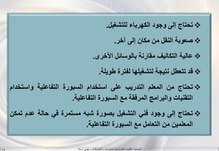 ‫واالتصاالت‬ ‫المعلومات‬ ‫لتكنولوجيا‬ ‫اإلقليمية‬ ‫المنسقية‬–‫جيني‬–‫سال‬S.B
‫تحتاج‬‫إلى‬‫وجود‬‫الكهرباء‬‫للتشغيل‬.
‫صعوبة‬‫النقل‬‫من‬‫مكان‬‫إلى‬‫آخر‬.
‫عالية‬‫التكاليف‬‫مقارنة‬‫بالوسائل‬‫األخرى‬.
‫قد‬‫ت‬‫تعطل‬‫نتيجة‬‫لتشغيلها‬‫لفترة‬‫طويلة‬.
‫تحتاج‬‫من‬‫المعلم‬‫التدريب‬‫على‬‫استخدام‬‫السبورة‬‫التفاعلية‬‫و‬‫استخ‬‫دام‬
‫التقنيات‬‫والبرامج‬‫المرفقة‬‫مع‬‫السبورة‬‫التفاعلية‬.
‫تحتاج‬‫إلى‬‫وجود‬‫فني‬‫التشغيل‬‫بصورة‬‫شبه‬‫مستمرة‬‫في‬‫حالة‬‫عدم‬‫ت‬‫مكن‬
‫المعلمين‬‫من‬‫التعامل‬‫مع‬‫السبورة‬‫التفاعلية‬.
 