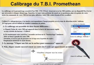 ‫واالتصاالت‬ ‫المعلومات‬ ‫لتكنولوجيا‬ ‫اإلقليمية‬ ‫المنسقية‬–‫جيني‬–‫سال‬S.B
Calibrage du T.B.I. Promethean
Le calibrage est le paramétrage essentiel d'un TBI / TNI. S'il est récurrent avec les TBI mobiles, sur un dispositif fixe il n'est
pas nécessaire à chaque démarrage. Toutefois, lorsque votre pointeur de souris ne se positionne plus à la pointe de votre
stylet (la commande de votre TBI devient plus difficile), votre TBI a alors besoin d'être recalibré.
Calibrer le vidéoprojecteur, c'est mettre correspondance l'image projetée avec la zone de détection stylet / tableau.
Il s'agit pour cela de définir un nombre communs de points.
1- Ce calibrage est accessible de deux façons différentes :
a- Depuis l'icône de votre TBI qui apparaît dans la barre de lancement rapide
en bas à droite du bureau > Calibrer
b- En maintenant votreActivPen 3 secondes environ sur le "bouton-logo" lumineux
situé en haut à gauche de votre TBI.
Attention, n'exercez pas de pression sur le logo avec la pointe du stylet :
Simplement maintenir le stylet dessus.
2- Le message "Cliquer une fois sur la surface pour commencer" apparaît.
3- Puis, cliquer ensuite successivement au centre des 5 croix qui apparaissent au tableau.
Lancer le calibrage : Méthode 1
Lancer le calibrage : Méthode 2
 