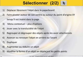 ‫واالتصاالت‬ ‫المعلومات‬ ‫لتكنولوجيا‬ ‫اإلقليمية‬ ‫المنسقية‬–‫جيني‬–‫سال‬S.B
1) Déplacer librement l’objet dans le paperboard
2) Faire pivoter autour de son centre ou autour du point d’origine XY
lorsqu’il est inséré dans la page
3) Menu contextuel – plus d’options
4) Jouer avec la translucidité de l’objet
5) Regrouper et dégrouper des objets après les avoir sélectionnés
6) Avancer ou renvoyer l’objet en arrière ou l’avant
7) Dupliquer
8) Augmenter ou réduire un objet
9) Modifier la forme d’un objet en déplaçant les petits points
Sélectionner (2/2)
 