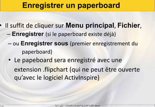 ‫واالتصاالت‬ ‫المعلومات‬ ‫لتكنولوجيا‬ ‫اإلقليمية‬ ‫المنسقية‬–‫جيني‬–‫سال‬S.B
Enregistrer un paperboard
• Il suffit de cliquer sur Menu principal, Fichier,
– Enregistrer (si le paperboard existe déjà)
– ou Enregistrer sous (premier enregistrement du
paperboard)
• Le papeboard sera enregistré avec une
extension .flipchart (qui ne peut être ouverte
qu’avec le logiciel ActivInspire)
 