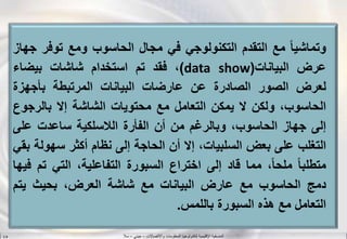 ‫واالتصاالت‬ ‫المعلومات‬ ‫لتكنولوجيا‬ ‫اإلقليمية‬ ‫المنسقية‬–‫جيني‬–‫سال‬S.B
‫و‬‫تماشيا‬‫مع‬‫التقدم‬‫التكنولوجي‬‫في‬‫مجال‬‫الحاسوب‬‫ومع‬‫توفر‬‫جهاز‬
‫عرض‬‫البيانات‬(data show)،‫فقد‬‫تم‬‫استخدام‬‫شاشات‬‫بيضاء‬
‫لعرض‬‫الصور‬‫الصادرة‬‫عن‬‫عارضات‬‫البيانات‬‫المرتبطة‬‫بأجهزة‬
،‫الحاسوب‬‫ولكن‬‫ال‬‫يمكن‬‫التعامل‬‫مع‬‫محتويات‬‫الشاشة‬‫إال‬‫بالرجو‬‫ع‬
‫إلى‬‫جهاز‬،‫الحاسوب‬‫وبالرغم‬‫من‬‫أن‬‫الفأرة‬‫اللسلكية‬‫ساعدت‬‫على‬
‫التغلب‬‫على‬‫بعض‬،‫السلبيات‬‫إال‬‫أن‬‫الحاجة‬‫إلى‬‫نظام‬‫أكثر‬‫سهول‬‫ة‬‫بقي‬
‫متطلبا‬،‫ملحا‬‫مما‬‫قاد‬‫إلى‬‫اختراع‬‫السبورة‬،‫التفاعلية‬‫التي‬‫ت‬‫م‬‫فيها‬
‫دمج‬‫الحاسوب‬‫مع‬‫عارض‬‫البيانات‬‫مع‬‫شاشة‬،‫العرض‬‫بحيث‬‫يتم‬
‫التعامل‬‫مع‬‫هذه‬‫السبورة‬‫باللمس‬.
 
