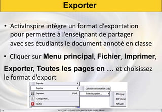 ‫واالتصاالت‬ ‫المعلومات‬ ‫لتكنولوجيا‬ ‫اإلقليمية‬ ‫المنسقية‬–‫جيني‬–‫سال‬S.B
Exporter
• ActivInspire intègre un format d’exportation
pour permettre à l’enseignant de partager
avec ses étudiants le document annoté en classe
• Cliquer sur Menu principal, Fichier, Imprimer,
Exporter, Toutes les pages en … et choisissez
le format d’export
 