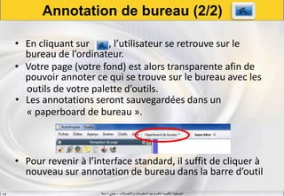 ‫واالتصاالت‬ ‫المعلومات‬ ‫لتكنولوجيا‬ ‫اإلقليمية‬ ‫المنسقية‬–‫جيني‬–‫سال‬S.B
• En cliquant sur , l’utilisateur se retrouve sur le
bureau de l’ordinateur.
• Votre page (votre fond) est alors transparente afin de
pouvoir annoter ce qui se trouve sur le bureau avec les
outils de votre palette d’outils.
• Les annotations seront sauvegardées dans un
« paperboard de bureau ».
• Pour revenir à l’interface standard, il suffit de cliquer à
nouveau sur annotation de bureau dans la barre d’outil
Annotation de bureau (2/2)
 