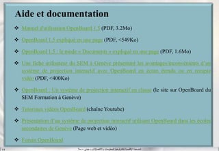 ‫واالتصاالت‬ ‫المعلومات‬ ‫لتكنولوجيا‬ ‫اإلقليمية‬ ‫المنسقية‬–‫جيني‬–‫سال‬S.B
Aide et documentation
 Manuel d'utilisation OpenBoard 1.5 (PDF, 3.2Mo)
 OpenBoard 1.5 expliqué en une page (PDF, <549Ko)
 OpenBoard 1.5 : le mode « Documents » expliqué en une page (PDF, 1.6Mo)
 Une fiche utilisateur du SEM à Genève présentant les avantages/inconvénients d’un
système de projection interactif avec OpenBoard en écran étendu ou en recopie
vidéo (PDF, <400Ko)
 OpenBoard : Un système de projection interactif en classe (le site sur OpenBoard du
SEM Formation à Genève)
 Tutoriaux vidéos OpenBoard (chaîne Youtube)
 Présentation d’un système de projection interactif utilisant OpenBoard dans les écoles
secondaires de Genève (Page web et vidéo)
 Forum OpenBoard
 
