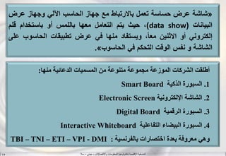 ‫واالتصاالت‬ ‫المعلومات‬ ‫لتكنولوجيا‬ ‫اإلقليمية‬ ‫المنسقية‬–‫جيني‬–‫سال‬S.B
«‫شاشة‬‫عرض‬‫حساسة‬‫تعمل‬‫باالرتباط‬‫مع‬‫جهاز‬‫الحاسب‬‫اآللي‬‫وجهاز‬‫عرض‬
‫البيانات‬(data show)،‫حيث‬‫يتم‬‫التعامل‬‫معها‬‫باللمس‬‫أو‬‫باستخدام‬‫قلم‬
‫إلكتروني‬‫أو‬‫االثنين‬،‫معا‬‫ويستفاد‬‫منها‬‫في‬‫عرض‬‫تطبيقات‬‫الحاسوب‬‫على‬
‫الشاشة‬‫و‬‫نفس‬‫الوقت‬‫التحكم‬‫في‬‫الحاسوب‬».
‫أطلقت‬‫الشركات‬‫الموزعة‬‫مجموعة‬‫متنوعة‬‫من‬‫المسميات‬‫الدعائية‬‫منها‬:
1.‫السبورة‬‫الذكية‬Smart Board
2.‫ال‬‫شاشة‬‫اإللكترونية‬Electronic Screen
3.‫السبورة‬‫الرقمية‬Digital Board
4.‫السبورة‬‫البيضاء‬‫التفاعلية‬Interactive Whiteboard
‫وهي‬‫معروفة‬‫بعدة‬‫اختصارات‬‫بالفرنسية‬:TBI – TNI – ETI – VPI - DMI
 