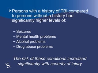  Persons with a history of TBI compared
to persons without a history had
significantly higher levels of:
– Seizures
– Mental health problems
– Alcohol problems
– Drug abuse problems

The risk of these conditions increased
significantly with severity of injury

 