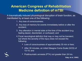 American Congress of Rehabilitation
Medicine definition of mTBI
A traumatically induced physiological disruption of brain function, as
manifested by at least one of the following:
1. Any loss of consciousness;
2. Any loss of memory for events immediately before or after the
accident;
3. Any alteration in mental state at the time of the accident (e.g.
feeling dazed, disoriented, or confused); and
4. Focal neurological deficit(s) that may or may not be transient;
but where the severity of the injury does not exceed the
following:
 Loss of consciousness of approximately 30 min or less;
 After 30 minutes, an initial Glasgow Coma Scale (GCS) of
13-15; and
 Posttraumatic amnesia (PTA) not greater than 24 hrs.
Katy, et al. (1993)

 