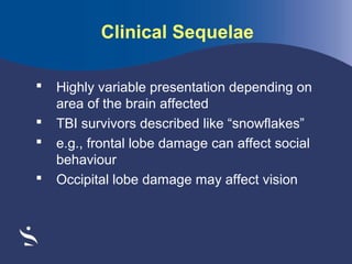 Clinical Sequelae





Highly variable presentation depending on
area of the brain affected
TBI survivors described like “snowflakes”
e.g., frontal lobe damage can affect social
behaviour
Occipital lobe damage may affect vision

 