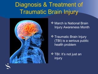 Diagnosis & Treatment of
Traumatic Brain Injury
 March is National Brain
Injury Awareness Month
 Traumatic Brain Injury
(TBI) is a serious public
health problem
 TBI: It’s not just an
injury

 