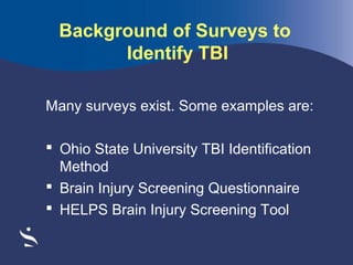 Background of Surveys to
Identify TBI
Many surveys exist. Some examples are:
 Ohio State University TBI Identification
Method
 Brain Injury Screening Questionnaire
 HELPS Brain Injury Screening Tool

 