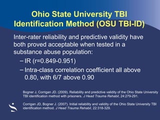 Ohio State University TBI
Identification Method (OSU TBI-ID)
Inter-rater reliability and predictive validity have
both proved acceptable when tested in a
substance abuse population:
– IR (r=0.849-0.951)
– Intra-class correlation coefficient all above
0.80, with 6/7 above 0.90
Bogner J, Corrigan JD. (2009). Reliability and predictive validity of the Ohio State University
TBI identification method with prisoners. J Head Trauma Rehabil, 24:279-291.
Corrigan JD, Bogner J. (2007). Initial reliability and validity of the Ohio State University TBI
identification method. J Head Trauma Rehabil, 22:318-329.

 
