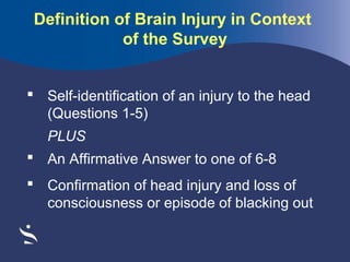 Definition of Brain Injury in Context
of the Survey
 Self-identification of an injury to the head
(Questions 1-5)
PLUS
 An Affirmative Answer to one of 6-8
 Confirmation of head injury and loss of
consciousness or episode of blacking out

 