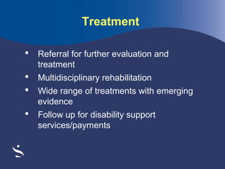 Treatment


Referral for further evaluation and
treatment



Multidisciplinary rehabilitation



Wide range of treatments with emerging
evidence



Follow up for disability support
services/payments

 