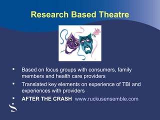 Research Based Theatre



Based on focus groups with consumers, family
members and health care providers



Translated key elements on experience of TBI and
experiences with providers



AFTER THE CRASH www.ruckusensemble.com

 