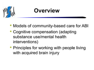 Overview
 Models of community-based care for ABI
 Cognitive compensation (adapting
substance use/mental health
interventions)
 Principles for working with people living
with acquired brain injury

 