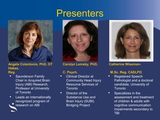 Presenters

Angela Colantonio, PhD, OT
Hakes,
Reg.
 Saunderson Family
Chair in Acquired Brain
Injury (ABI) Research,
Professor at University
of Toronto
 Leads an internationally
recognized program of
research on ABI

Carolyn Lemsky, PhD,
C. Psych.
 Clinical Director at
Community Head Injury
Resource Services of
Toronto
 Director of the
Substance Use and
Brain Injury (SUBI)
Bridging Project

Catherine WisemanM.Sc. Reg. CASLPO
 Registered Speech
Pathologist and a doctoral
candidate, University of
Toronto
 Specializes in the
assessment and treatment
of children & adults with
cognitive communication
impairments secondary to
TBI

 