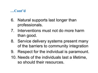 …Cont’d

6. Natural supports last longer than
professionals.
7. Interventions must not do more harm
than good.
8. Service delivery systems present many
of the barriers to community integration
9. Respect for the individual is paramount.
10. Needs of the individuals last a lifetime,
so should their resources.

 