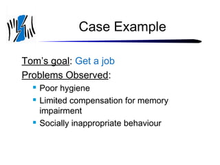 Case Example
Tom’s goal: Get a job
Problems Observed:





Poor hygiene
Limited compensation for memory
impairment
Socially inappropriate behaviour

 