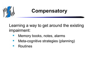 Compensatory
Learning a way to get around the existing
impairment:




Memory books, notes, alarms
Meta-cognitive strategies (planning)
Routines

 