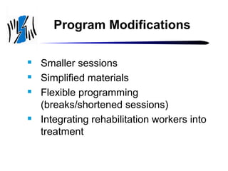 Program Modifications






Smaller sessions
Simplified materials
Flexible programming
(breaks/shortened sessions)
Integrating rehabilitation workers into
treatment

 