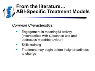 From the literature…
ABI-Specific Treatment Models
Common Characteristics:


Engagement in meaningful activity
(incompatible with substance use and
addresses mood/behaviour)



Skills training



Treatment may begin before insight/readiness
to change

 