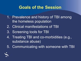 Goals of the Session
1. Prevalence and history of TBI among
the homeless population
2. Clinical manifestations of TBI
3. Screening tools for TBI
4. Treating TBI and co-morbidities (e.g.,
substance abuse)
5. Communicating with someone with TBI

 