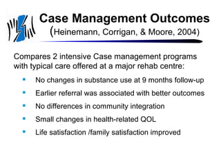 Case Management Outcomes
(Heinemann, Corrigan, & Moore, 2004)
Compares 2 intensive Case management programs
with typical care offered at a major rehab centre:


No changes in substance use at 9 months follow-up



Earlier referral was associated with better outcomes



No differences in community integration



Small changes in health-related QOL



Life satisfaction /family satisfaction improved

 
